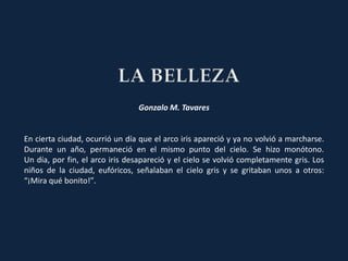 Gonzalo M. Tavares


En cierta ciudad, ocurrió un día que el arco iris apareció y ya no volvió a marcharse.
Durante un año, permaneció en el mismo punto del cielo. Se hizo monótono.
Un día, por fin, el arco iris desapareció y el cielo se volvió completamente gris. Los
niños de la ciudad, eufóricos, señalaban el cielo gris y se gritaban unos a otros:
“¡Mira qué bonito!”.
 