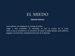 Eduardo Galeano


Una mañana, nos regalaron un conejo de indias.
Llegó a casa enjaulado. Al mediodía, le abrí la puerta de la jaula.
Volví a casa al anochecer y lo encontré tal como lo había dejado: jaula adentro,
pegado a los barrotes, temblando del susto de la libertad.
 