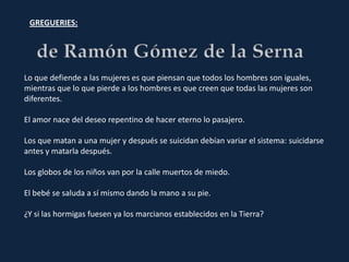 GREGUERIES:




Lo que defiende a las mujeres es que piensan que todos los hombres son iguales,
mientras que lo que pierde a los hombres es que creen que todas las mujeres son
diferentes.

El amor nace del deseo repentino de hacer eterno lo pasajero.

Los que matan a una mujer y después se suicidan debían variar el sistema: suicidarse
antes y matarla después.

Los globos de los niños van por la calle muertos de miedo.

El bebé se saluda a sí mismo dando la mano a su pie.

¿Y si las hormigas fuesen ya los marcianos establecidos en la Tierra?
 
