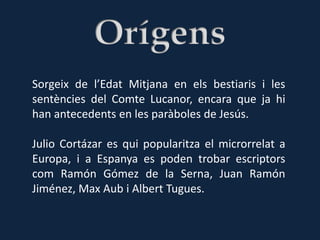 Sorgeix de l’Edat Mitjana en els bestiaris i les
sentències del Comte Lucanor, encara que ja hi
han antecedents en les paràboles de Jesús.

Julio Cortázar es qui popularitza el microrrelat a
Europa, i a Espanya es poden trobar escriptors
com Ramón Gómez de la Serna, Juan Ramón
Jiménez, Max Aub i Albert Tugues.
 