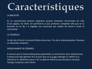 LA BREVETAT

És un característica bastant subjectiva perquè existeixen microrrelats de més
d’una pàgina. Els títols son pertinents ja que pretenen completar allò que en la
brevetat no es diu i a vegades son essencials per acabar de donar-li sentit al
microrrelat.

LA TEMÀTICA

Va des de la ficció, la inclusió d’altres discursos i l’ús de la intertextualitat. Presenta
un desenllaç inesperat.

ENCREUAMENT DE GÈNERES

A mesura que el microrrelat guanya popularitat, la seva forma varia. Això provoca
la destrucció dels gèneres fins al punt que no es pugui distingir-lo, definir-lo o
classificar-lo. Aleshores passa a ser un gènere híbrid ja que barreja la narració,
l’assaig i la poesia, entre altres.
 