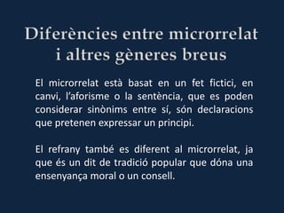 El microrrelat està basat en un fet fictici, en
canvi, l’aforisme o la sentència, que es poden
considerar sinònims entre sí, són declaracions
que pretenen expressar un principi.

El refrany també es diferent al microrrelat, ja
que és un dit de tradició popular que dóna una
ensenyança moral o un consell.
 
