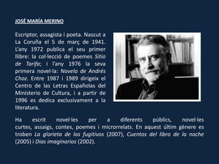 JOSÉ MARÍA MERINO

Escriptor, assagista i poeta. Nascut a
La Coruña el 5 de març de 1941.
L’any 1972 publica el seu primer
llibre: la col·lecció de poemes Sitio
de Tarifa; i l’any 1976 la seva
primera novel·la: Novela de Andrés
Choz. Entre 1987 i 1989 dirigeix el
Centro de las Letras Españolas del
Ministerio de Cultura, i a partir de
1996 es dedica exclusivament a la
literatura.
Ha     escrit    novel·les    per   a    diferents    públics,   novel·les
curtes, assaigs, contes, poemes i microrrelats. En aquest últim gènere es
troben La glorieta de los fugitivos (2007), Cuentos del libro de la noche
(2005) i Dias imaginarios (2002).
 
