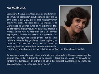 ANA MARÍA SHUA

Escriptora. Nascuda en Buenos Aires el 22 d’abril
de 1951. Va començar a publicar a la edat de 16
anys amb El sol y yo, per el qual va guanyar un
premi. Va acabar la secundaria i va ingresar a la
Universitat de Buenos Aires on va obtenir el títol
de Professora de Lletres. Es va casar i va marxar a
França, on en París va treballar per a una revista
espanyola. Després va tornar a Argentina i el
1980 va guanyar un altres premi per la seva
primera novel·la Soy paciente. L’any següen, va
publicar Los días de pesca, en el 1984 va
aconseguir el seu primer èxit amb Los amores de
Laurita i en aquell mateix any va publicar La sueñera, un llibre de microrrelats.

Es considera que els seus microrrelats són els millors de la llengua espanyola. En
aquest gènere ha publicat Casa de Geishas, Botánica del caos, Temporada de
fantasmas, Cazadores de letras i el 2011 ha publicat Fenómenos de circo. En
Espanya li diuen “la reina del microrrelato”.
 