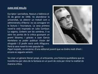 JUAN JOSÉ MILLÁS

Escriptor i periodista. Nascut a València el
31 de gener de 1946. Va abandonar la
universitat, va obtenir un treball com a
administratiu d’Iberia i es va consagrar en
la lectura i l’escriptura. La seva primera
novel·la està inspirada en Julio Cortázar.
La segona, Cerbero son las sombras, li va
obrir les portes de la crítica guanyant un
premi Sésamo; i gràcies a Juan García
Hortelano va poder publicar Visión del
ahogado i El jardín vacío amb Alfaguara.
Però la seva novel·la més popular és Papel
Papel mojado, un encàrrec d’una editorial juvenil que va tindre molt d’èxit i
encara es segueix venent.

Va crear un gènere literari propi, el articuento, una historia quotidiana que es
transforma per obra de la fantasia en un punt de vista per mirar la realitat de
manera crítica.
 