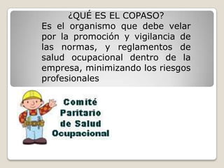 ¿QUÉ ES EL COPASO?
Es el organismo que debe velar
por la promoción y vigilancia de
las normas, y reglamentos de
salud ocupacional dentro de la
empresa, minimizando los riesgos
profesionales