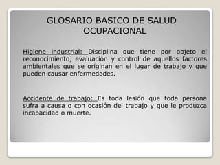 GLOSARIO BASICO DE SALUD
OCUPACIONAL
Higiene industrial: Disciplina que tiene por objeto el
reconocimiento, evaluación y control de aquellos factores
ambientales que se originan en el lugar de trabajo y que
pueden causar enfermedades.
Accidente de trabajo: Es toda lesión que toda persona
sufra a causa o con ocasión del trabajo y que le produzca
incapacidad o muerte.