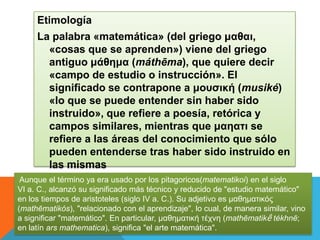 Etimología
La palabra «matemática» (del griego μαθαι,
«cosas que se aprenden») viene del griego
antiguo μάθημα (máthēma), que quiere decir
«campo de estudio o instrucción». El
significado se contrapone a μουσική (musiké)
«lo que se puede entender sin haber sido
instruido», que refiere a poesía, retórica y
campos similares, mientras que μαηατι se
refiere a las áreas del conocimiento que sólo
pueden entenderse tras haber sido instruido en
las mismas
Aunque el término ya era usado por los pitagoricos(matematikoi) en el siglo
VI a. C., alcanzó su significado más técnico y reducido de "estudio matemático"
en los tiempos de aristoteles (siglo IV a. C.). Su adjetivo es μαθηματικός
(mathēmatikós), "relacionado con el aprendizaje", lo cual, de manera similar, vino
a significar "matemático". En particular, μαθηματική τέχνη (mathēmatikḗ tékhnē;
en latín ars mathematica), significa "el arte matemática".
 