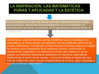 Es muy posible que el arte del cálculo haya sido desarrollado antes incluso
que la escritura, relacionado fundamentalmente con la contabilidad y la
administración de bienes, el comercio, en la agrimensura, posteriormente, en
la astronomía.
Actualmente, todas las ciencias aportan problemas que son estudiados por
matemáticos, al mismo tiempo que aparecen nuevos problemas dentro de las
propias matemáticas. Por ejemplo, el físico Richard Feynman propuso la integral
de caminos como fundamento de la mecánica cuántica, combinando el
razonamiento matemático y el enfoque de la física, pero todavía no se ha
logrado una definición plenamente satisfactoria en términos matemáticos.
Similarmente, la teoría de las cuerdas, una teoría científica en desarrollo que
trata de unificar las cuatro fuerzas fundamentales de la física, sigue inspirando a
las más modernas matemáticas.
 