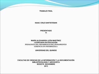 TRABAJO FINAL

ISAAC CRUZ SANTISTEBAN

PRESENTADO
A:

MARÍA ALEXANDRA LEÓN MARTÍNEZ
LICENCIADA EN EDUCACIÓN
PEDAGOGÍA DEL DESARROLLO DEL PENSAMIENTO
GERENCIA EN INFORMÁTICA
UNIVERSIAD DEL QUINDIO

FACULTAD DE CIENCIAS DE LA INFORMACIÓN Y LA DOCUMENTACIÓN
BIBLIOTECOLOGÍA Y ARCHIVÍSTA
BOGOTÁ NOVIEMBRE
2013

 