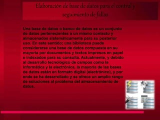 Una base de datos o banco de datos es un conjunto
de datos pertenecientes a un mismo contexto y
almacenados sistemáticamente para su posterior
uso. En este sentido; una biblioteca puede
considerarse una base de datos compuesta en su
mayoría por documentos y textos impresos en papel
e indexados para su consulta. Actualmente, y debido
al desarrollo tecnológico de campos como la
informática y la electrónica, la mayoría de las bases
de datos están en formato digital (electrónico), y por
ende se ha desarrollado y se ofrece un amplio rango
de soluciones al problema del almacenamiento de
datos.
Elaboración de base de datos para el control y
seguimiento de fallas
 