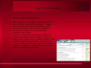 Según el contenido:
Bases de datos bibliográficas
Sólo contienen un subrogante (representante) de la
fuente primaria, que permite localizarla. Un registro
típico de una base de datos bibliográfica contiene
información sobre el autor, fecha de publicación,
editorial, título, edición, de una determinada
publicación, etc. Puede
contener un resumen o extracto de la publicación
original, pero nunca el texto completo, porque si no,
estaríamos en presencia de una base de datos a texto
completo (o de fuentes primarias —ver más abajo).
Como su nombre lo indica, el contenido son cifras o
números. Por ejemplo, una colección de resultados de
análisis de laboratorio, entre otras.
 