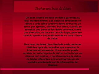 Diseñar una base de datos:
Un buen diseño de base de datos garantiza su
fácil mantenimiento. Los datos se almacenan en
tablas y cada tabla contiene datos acerca de un
tema, por ejemplo, clientes. Por tanto, cuando se
actualiza una parte de los datos concreta, como
una dirección, se hace en un solo lugar, pero ese
cambio aparece automáticamente en toda la base
de datos.
Una base de datos bien diseñada suele contener
distintos tipos de consultas que muestran la
información necesaria. Una consulta puede
mostrar un subconjunto de datos, como todos los
clientes de Londres, o combinaciones de datos
de tablas diferentes, como la información de
pedidos combinada con la información de
clientes.
 
