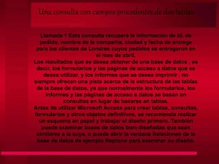 Una consulta con campos procedentes de dos tablas:
Llamada 1 Esta consulta recupera la información de Id. de
pedido, nombre de la compañía, ciudad y fecha de entrega
para los clientes de Londres cuyos pedidos se entregaron en
el mes de abril.
Los resultados que se desea obtener de una base de datos , es
decir, los formularios y las páginas de acceso a datos que se
desea utilizar, y los informes que se desea imprimir , no
siempre ofrecen una pista acerca de la estructura de las tablas
de la base de datos, ya que normalmente los formularios, los
informes y las páginas de acceso a datos se basan en
consultas en lugar de basarse en tablas.
Antes de utilizar Microsoft Access para crear tablas, consultas,
formularios y otros objetos definitivos, se recomienda realizar
un esquema en papel y trabajar el diseño primero. También
puede examinar bases de datos bien diseñadas que sean
similares a la suya, o puede abrir la ventana Relaciones de la
base de datos de ejemplo Neptuno para examinar su diseño.
 