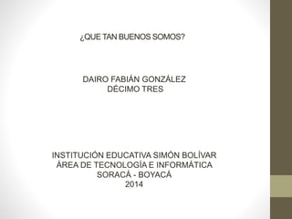 ¿QUETAN BUENOS SOMOS?
DAIRO FABIÁN GONZÁLEZ
DÉCIMO TRES
INSTITUCIÓN EDUCATIVA SIMÓN BOLÍVAR
ÁREA DE TECNOLOGÍA E INFORMÁTICA
SORACÁ - BOYACÁ
2014
 