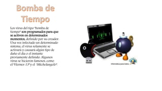 Los virus del tipo "bomba de
tiempo" son programados para que
se activen en determinados
momentos, definido por su creador.
Una vez infectado un determinado
sistema, el virus solamente se
activará y causará algún tipo de
daño el día o el instante
previamente definido. Algunos
virus se hicieron famosos, como
el"Viernes 13" y el "Michelangelo".
 