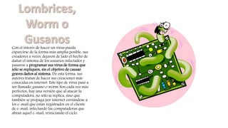 Con el interés de hacer un virus pueda
esparcirse de la forma más amplia posible, sus
creadores a veces, dejaron de lado el hecho de
dañar el sistema de los usuarios infectados y
pasaron a programar sus virus de forma que
sólo se repliquen, sin el objetivo de causar
graves daños al sistema. De esta forma, sus
autores tratan de hacer sus creaciones más
conocidas en internet. Este tipo de virus pasó a
ser llamado gusano o worm. Son cada vez más
perfectos, hay una versión que al atacar la
computadora, no sólo se replica, sino que
también se propaga por internet enviándose a
los e-mail que están registrados en el cliente
de e-mail, infectando las computadoras que
abran aquel e-mail, reiniciando el ciclo.
 