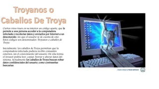 Ciertos virus traen en su interior un código aparte, que le
permite a una persona acceder a la computadora
infectada o recolectar datos y enviarlos por Internet a un
desconocido, sin que el usuario se de cuenta de esto.
Estos códigos son denominados Troyanos o caballos de
Troya.
Inicialmente, los caballos de Troya permitían que la
computadora infectada pudiera recibir comandos
externos, sin el conocimiento del usuario. De esta forma
el invasor podría leer, copiar, borrar y alterar datos del
sistema. Actualmente los caballos de Troya buscan robar
datos confidenciales del usuario, como contraseñas
bancarias.
 
