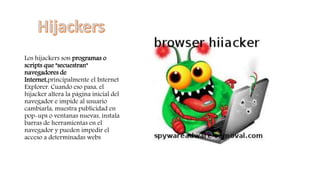 Los hijackers son programas o
scripts que "secuestran"
navegadores de
Internet,principalmente el Internet
Explorer. Cuando eso pasa, el
hijacker altera la página inicial del
navegador e impide al usuario
cambiarla, muestra publicidad en
pop-ups o ventanas nuevas, instala
barras de herramientas en el
navegador y pueden impedir el
acceso a determinadas webs
 
