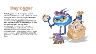 El KeyLogger es una de las especies de virus
existentes, el significado de los términos en inglés
que más se adapta al contexto sería: Capturador
de teclas. Luego que son ejecutados,
normalmente los keyloggers quedan escondidos
en el sistema operativo, de manera que la víctima
no tiene como saber que está siendo
monitorizada. Actualmente los keyloggers son
desarrollados para medios ilícitos, como por
ejemplo robo de contraseñas bancarias. Son
utilizados también por usuarios con un poco más
de conocimiento para poder obtener contraseñas
personales, como de cuentas de email, MSN, entre
otros.
 