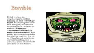 El estado zombie en una
computadora ocurre cuando es
infectada y está siendo controlada por
terceros. Pueden usarlo para diseminar
virus , keyloggers, y procedimientos
invasivos en general. Usualmente esta
situación ocurre porque la
computadora tiene su Firewall y/o
sistema operativo desatualizado. Según
estudios, una computadora que está en
internet en esas condiciones tiene casi
un 50% de chances de convertirse en
una máquina zombie, pasando a
depender de quien la está controlando,
casi siempre con fines criminales.
 