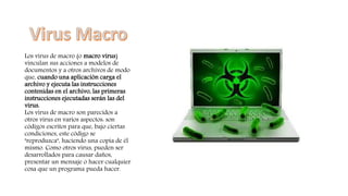 Los virus de macro (o macro virus)
vinculan sus acciones a modelos de
documentos y a otros archivos de modo
que, cuando una aplicación carga el
archivo y ejecuta las instrucciones
contenidas en el archivo, las primeras
instrucciones ejecutadas serán las del
virus.
Los virus de macro son parecidos a
otros virus en varios aspectos: son
códigos escritos para que, bajo ciertas
condiciones, este código se
"reproduzca", haciendo una copia de él
mismo. Como otros virus, pueden ser
desarrollados para causar daños,
presentar un mensaje o hacer cualquier
cosa que un programa pueda hacer.
 