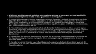 • El Régimen Subsidiado es más ambicioso aún, para lograr asegurar al menos a un tercio de la población
colombiana en la primera década. Se basa igualmente en cuatro puntos.
• 1.- Consecución de nuevos recursos para su financiamiento. Se dedica a un fondo de solidaridad uno de los
12 puntos de los aportes de todos los trabajadores. El Estado debe colocar similar cantidad de recursos a
dicho fondo, provenientes de otros impuestos. Impuestos adicionales al petróleo deben fortalecer este
fondo. Los municipios deben dedicar al aseguramiento de la población pobre el 60% de los nuevos recursos
para salud transferidos por la Nación.
• 2.- Transición de los viejos recursos de la oferta a la demanda. Paulatinamente se deben convertir la gran
mayoría de los recursos públicos que financian los hospitales en seguros adquiridos para la población pobre.
Los hospitales deberán ser eficientes y competitivos, convertidos en Empresas Sociales del Estado para
lograr sus ingresos por la venta de servicios a las diversas administradoras del Régimen Subsidiado y
Contributivo.
• 3.- Los recursos del Fondo de Solidaridad en la nación, los recursos del financiamiento de los Hospitales en
los departamentos y los recursos municipales deben sumarse para lograr el aseguramiento de toda la
población pobre.
• 4.- La cobertura en servicios del seguro Subsidiado se plantea con gradualidad, debiendo ser igual a la del
Contributivo en el año 2002. Mientras tanto los servicios no cubiertos por el seguro continúan a cargo de los
hospitales públicos
 