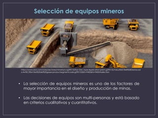 Selección de equipos mineros
• La selección de equipos mineros es uno de los factores de
mayor importancia en el diseño y producción de minas.
• Las decisiones de equipos son multi-personas y está basado
en criterios cualitativos y cuantitativos.
https://www.sick.com/cl/es/sectores/mineria/c/g290155?q=:Def_Type:Application:prem.g290155.Fokus%3C%40%3EDestacad
o:An%C3%A1lisis%20de%20gases:productsegmentcode:g290155&fs=9400&fs=9400#selection
 