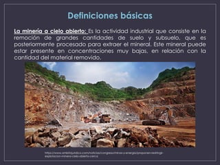 Definiciones básicas
La minería a cielo abierto: Es la actividad industrial que consiste en la
remoción de grandes cantidades de suelo y subsuelo, que es
posteriormente procesado para extraer el mineral. Este mineral puede
estar presente en concentraciones muy bajas, en relación con la
cantidad del material removido.
https://www.ambitojuridico.com/noticias/congreso/minas-y-energia/proponen-restringir-
explotacion-minera-cielo-abierto-cerca
 