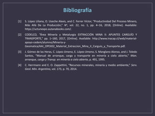 Bibliografía
[1] S. López Liliana, O. Useche Alexis, and C. Ferrer Víctor, “Productividad Del Proceso Minero,
Más Allá De La Producción,” No, vol. 22, no. 1, pp. 4–16, 2018, [Online]. Available:
https://uctunexpo.autanabooks.com/.
[2] CODELCO, “Área Minería y Metalurgia EXTRACCIÓN MINA II: APUNTES CARGUÍO Y
TRANSPORTE,” pp. 1–160, 2017, [Online]. Available: http://www.inacap.cl/web/material-
apoyo-cedem/alumno/Mineria-y-
Geomatica/AAI_OPEX02_Material_Extraccion_Mina_II_Carguio_y_Transporte.pdf.
[3] J. Gómez de las Heras, C. López-Jimeno, E. López-Jimeno, S. Manglano Alonso, and J. Toledo
Santos, “Manual de arranque, carga y transporte en minería a cielo abierto,” Man.
arranque, carga y Transp. en minería a cielo abierto, p. 491, 1995.
[4] C. Herrmann and E. O. Zappettini, “Recursos minerales, minería y medio ambiente,” Serv.
Geol. Min. Argentino, vol. 173, p. 70, 2014.
 
