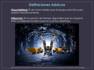 Definiciones básicas
Disponibilidad: % de horas hábiles que el equipo está listo para
operar mecánicamente.
Utilización: Es la porción de tiempo disponible que la maquina
está cumpliendo la labor para la cual fue diseñada.
https://camiper.com/tiempominero-noticias-en-mineria-para-el-peru-y-el-mundo/equipos-para-mineria-epiroc-compra-meglab/
 
