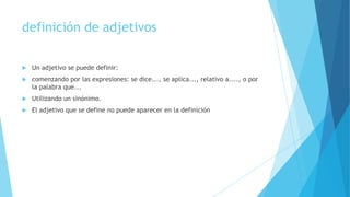 definición de adjetivos


Un adjetivo se puede definir:



comenzando por las expresiones: se dice..., se aplica..., relativo a...., o por
la palabra que...



Utilizando un sinónimo.



El adjetivo que se define no puede aparecer en la definición

 