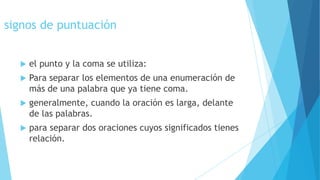 signos de puntuación


el punto y la coma se utiliza:



Para separar los elementos de una enumeración de
más de una palabra que ya tiene coma.



generalmente, cuando la oración es larga, delante
de las palabras.



para separar dos oraciones cuyos significados tienes
relación.

 