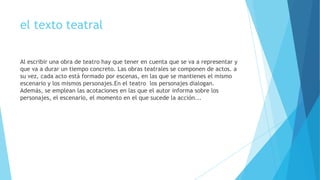 el texto teatral
Al escribir una obra de teatro hay que tener en cuenta que se va a representar y
que va a durar un tiempo concreto. Las obras teatrales se componen de actos. a
su vez, cada acto está formado por escenas, en las que se mantienes el mismo
escenario y los mismos personajes.En el teatro los personajes dialogan.
Además, se emplean las acotaciones en las que el autor informa sobre los
personajes, el escenario, el momento en el que sucede la acción...

 