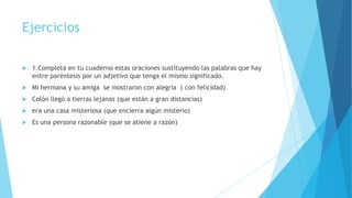 Ejercicios


1.Completa en tu cuaderno estas oraciones sustituyendo las palabras que hay
entre paréntesis por un adjetivo que tenga el mismo significado.



Mi hermana y su amiga se mostraron con alegría ( con felicidad)



Colón llegó a tierras lejanas (que están a gran distancias)



era una casa misteriosa (que encierra algún misterio)



Es una persona razonable (que se atiene a razón)

 