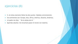 ejercicios (II)


2. en estas oraciones faltan los don puntos. Cópialas correctamente.



los continentes son: Europa, Asía, África, América, Oceanía, Antártica.



mi padre me dijo: ``No te alejes de mi´´



Queridos abuelos: me encantará pasar el verano con vosotros.

 