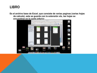 LIBRO
Es el archivo base de Excel, que consiste de varias paginas (varias hojas
de calculo), este se guarda con la extensión xls, las hojas se
encuentran en la parte inferior
