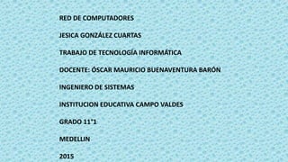 RED DE COMPUTADORES
JESICA GONZÁLEZ CUARTAS
TRABAJO DE TECNOLOGÍA INFORMÁTICA
DOCENTE: ÓSCAR MAURICIO BUENAVENTURA BARÓN
INGENIERO DE SISTEMAS
INSTITUCION EDUCATIVA CAMPO VALDES
GRADO 11°1
MEDELLIN
2015
 