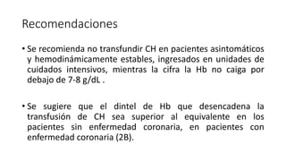 Recomendaciones
• Se recomienda no transfundir CH en pacientes asintomáticos
y hemodinámicamente estables, ingresados en unidades de
cuidados intensivos, mientras la cifra la Hb no caiga por
debajo de 7-8 g/dL .
• Se sugiere que el dintel de Hb que desencadena la
transfusión de CH sea superior al equivalente en los
pacientes sin enfermedad coronaria, en pacientes con
enfermedad coronaria (2B).
 