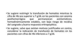 • Se sugiere restringir la transfusión de hematíes mientras la
cifra de Hb sea superior a 7 g/dL en los pacientes con anemia
posthemorrágica que permanezcan asintomáticos,
hemodinámicamente estables, con bajo riesgo de recidiva
del sangrado y buena respuesta eritropoyética.
• Se sugiere, salvo que existan motivos justificados en contra,
considerar la indicación de transfusión de hematíes en los
pacientes con cifras de Hb inferiores a 7 g/dL
 