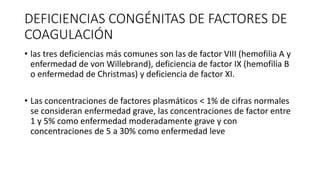 DEFICIENCIAS CONGÉNITAS DE FACTORES DE
COAGULACIÓN
• las tres deficiencias más comunes son las de factor VIII (hemofilia A y
enfermedad de von Willebrand), deficiencia de factor IX (hemofilia B
o enfermedad de Christmas) y deficiencia de factor XI.
• Las concentraciones de factores plasmáticos < 1% de cifras normales
se consideran enfermedad grave, las concentraciones de factor entre
1 y 5% como enfermedad moderadamente grave y con
concentraciones de 5 a 30% como enfermedad leve
 