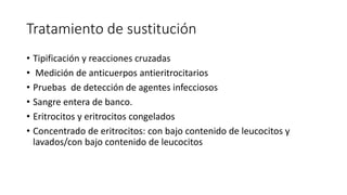 Tratamiento de sustitución
• Tipificación y reacciones cruzadas
• Medición de anticuerpos antieritrocitarios
• Pruebas de detección de agentes infecciosos
• Sangre entera de banco.
• Eritrocitos y eritrocitos congelados
• Concentrado de eritrocitos: con bajo contenido de leucocitos y
lavados/con bajo contenido de leucocitos
 