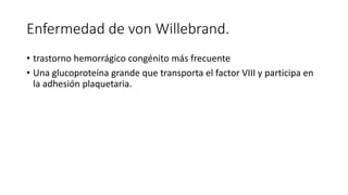 Enfermedad de von Willebrand.
• trastorno hemorrágico congénito más frecuente
• Una glucoproteína grande que transporta el factor VIII y participa en
la adhesión plaquetaria.
 