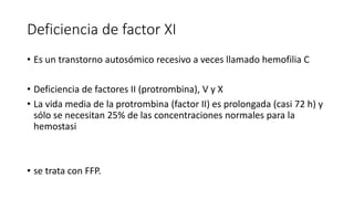 Deficiencia de factor XI
• Es un transtorno autosómico recesivo a veces llamado hemofilia C
• Deficiencia de factores II (protrombina), V y X
• La vida media de la protrombina (factor II) es prolongada (casi 72 h) y
sólo se necesitan 25% de las concentraciones normales para la
hemostasi
• se trata con FFP.
 