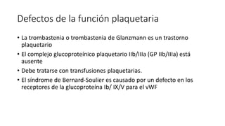 Defectos de la función plaquetaria
• La trombastenia o trombastenia de Glanzmann es un trastorno
plaquetario
• El complejo glucoproteínico plaquetario IIb/IIIa (GP IIb/IIIa) está
ausente
• Debe tratarse con transfusiones plaquetarias.
• El síndrome de Bernard-Soulier es causado por un defecto en los
receptores de la glucoproteína Ib/ IX/V para el vWF
 