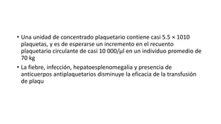 • Una unidad de concentrado plaquetario contiene casi 5.5 × 1010
plaquetas, y es de esperarse un incremento en el recuento
plaquetario circulante de casi 10 000/μl en un individuo promedio de
70 kg
• La fiebre, infección, hepatoesplenomegalia y presencia de
anticuerpos antiplaquetarios disminuye la eficacia de la transfusión
de plaqu
 