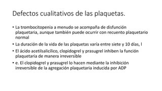 Defectos cualitativos de las plaquetas.
• La trombocitopenia a menudo se acompaña de disfunción
plaquetaria, aunque también puede ocurrir con recuento plaquetario
normal
• La duración de la vida de las plaquetas varía entre siete y 10 días, l
• El ácido acetilsalicílico, clopidogrel y prasugrel inhiben la función
plaquetaria de manera irreversible
• e. El clopidogrel y prasugrel lo hacen mediante la inhibición
irreversible de la agregación plaquetaria inducida por ADP
 
