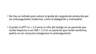 • No hay un método para valorar el grado de coagulación producida por
los anticoagulantes modernos, como el dabigatrán y rivaroxabán
• Cuando el aPTT es < 1.3 veces la cifra del testigo en un paciente que
recibe heparina o con INR < 1.5 en un paciente que recibe warfarina,
podría no ser necesario antagonizar la anticoagulación
 