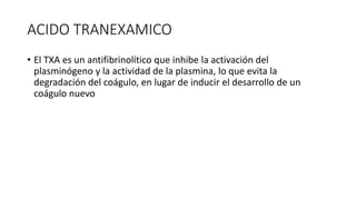 ACIDO TRANEXAMICO
• El TXA es un antifibrinolítico que inhibe la activación del
plasminógeno y la actividad de la plasmina, lo que evita la
degradación del coágulo, en lugar de inducir el desarrollo de un
coágulo nuevo
 