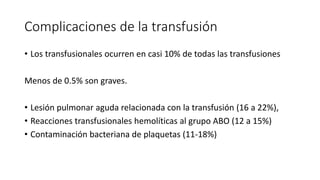 Complicaciones de la transfusión
• Los transfusionales ocurren en casi 10% de todas las transfusiones
Menos de 0.5% son graves.
• Lesión pulmonar aguda relacionada con la transfusión (16 a 22%),
• Reacciones transfusionales hemolíticas al grupo ABO (12 a 15%)
• Contaminación bacteriana de plaquetas (11-18%)
 